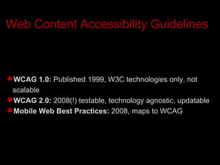 Web Content Accessibility Guidelines  WCAG 1.0:  Published 1999, W3C technologies only, not scalable WCAG 2.0:  2008(!) testable, technology agnostic, updatable Mobile Web Best Practices:  2008, maps to WCAG 