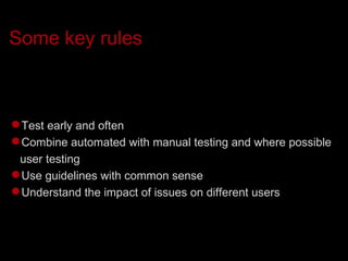 Some key rules Test early and often Combine automated with manual testing and where possible user testing Use guidelines with common sense Understand the impact of issues on different users 