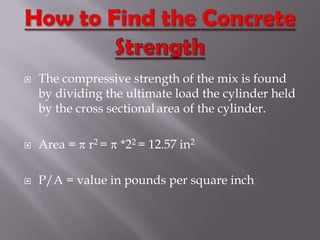    The compressive strength of the mix is found
    by dividing the ultimate load the cylinder held
    by the cross sectional area of the cylinder.

   Area =   r2 =   *22 = 12.57 in2

   P/A = value in pounds per square inch
 