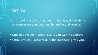 TESTING
• It is good practice to test your database, this is done
by comparing expected results and actual results.
• Expected results – What results you want to achieve.
• Actual results – What results the database gives you.
 
