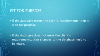 FIT FOR PURPOSE
• If the database meets the client's requirements then it
is fit for purpose.
• If the database does not meet the client’s
requirements, then changes to the database need to
be made.
 