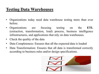 Testing Data Warehouses
• Organizations today need data warehouse testing more than ever
before.
• Organizations
are
focusing
testing
on
the
ETL
(extraction, transformation, load) process, business intelligence
infrastructures, and applications that rely on data warehouses.
• Check the quality of the data
• Data Completeness: Ensures that all the expected data is loaded
• Data Transformation: Ensures that all data is transformed correctly
according to business rules and/or design specifications.

 