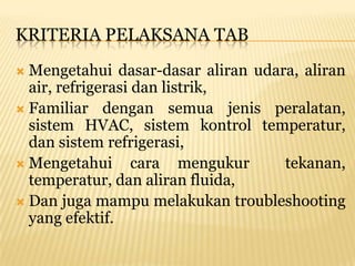 KRITERIA PELAKSANA TAB
 Mengetahui dasar-dasar aliran udara, aliran
  air, refrigerasi dan listrik,
 Familiar dengan semua jenis peralatan,
  sistem HVAC, sistem kontrol temperatur,
  dan sistem refrigerasi,
 Mengetahui       cara mengukur    tekanan,
  temperatur, dan aliran fluida,
 Dan juga mampu melakukan troubleshooting
  yang efektif.
 