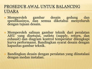 PROSEDUR AWAL UNTUK BALANCING
UDARA
   Memperoleh      gambar   desain   gedung   dan
    spesifikasinya, dan semua diketahui menyeluruh
    dengan tujuan desain.

   Memperoleh salinan gambar teknik dari peralatan
    AHU yang disetujui, outlets (supply, return, dan
    exhaust) dan diagram kontrol temperatur dilengkapi
    kurva performansi. Bandingkan syarat desain dengan
    kapasitas gambar teknik.

   Bandingkan desain dengan peralatan yang diinstalasi
    dengan medan instalasi.
 