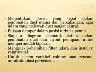  Menentukan      posisi  yang    tepat  dalam
  pembuatan duct utama dan percabangan, agar
  udara yang melewati duct sangat akurat
 Bukaan damper dalam posisi terbuka penuh
 Siapkan   diagram skematik sistem dalam
  pembuatan duct dan layout pemipaan untuk
  mempermudah laporan.
 Mengecek kebersihan filter udara dan instalasi
  yang sesuai.
 Untuk sistem variabel volume buat rencana
  untuk simulasi perbedaan.
 