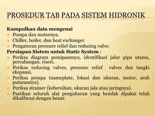 PROSEDUR TAB PADA SISTEM HIDRONIK
Kumpulkan data mengenai
 Pompa dan motornya.
 Chiller, boiler, dan heat exchanger.
 Pengaturan pressure relief dan reducing valve.
Persiapan Sistem untuk Static System :
 Periksa diagram pemipaannya, identifikasi jalur pipa utama,
  percabangan, risers.
 Periksa reducing valves, pressure relief       valves dan tangki
  ekspansi.
 Periksa pompa (nameplate, lokasi dan ukuran, motor, arah
  putarannya).
 Periksa strainer (kebersihan, ukuran jala atau jaringnya).
 Pastikan seluruh alat pengukuran yang hendak dipakai telah
  dikalibrasi dengan benar.
 