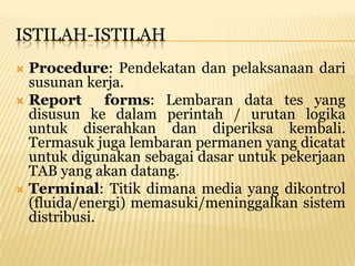 ISTILAH-ISTILAH
 Procedure: Pendekatan dan pelaksanaan dari
  susunan kerja.
 Report      forms: Lembaran data tes yang
  disusun ke dalam perintah / urutan logika
  untuk diserahkan dan diperiksa kembali.
  Termasuk juga lembaran permanen yang dicatat
  untuk digunakan sebagai dasar untuk pekerjaan
  TAB yang akan datang.
 Terminal: Titik dimana media yang dikontrol
  (fluida/energi) memasuki/meninggalkan sistem
  distribusi.
 