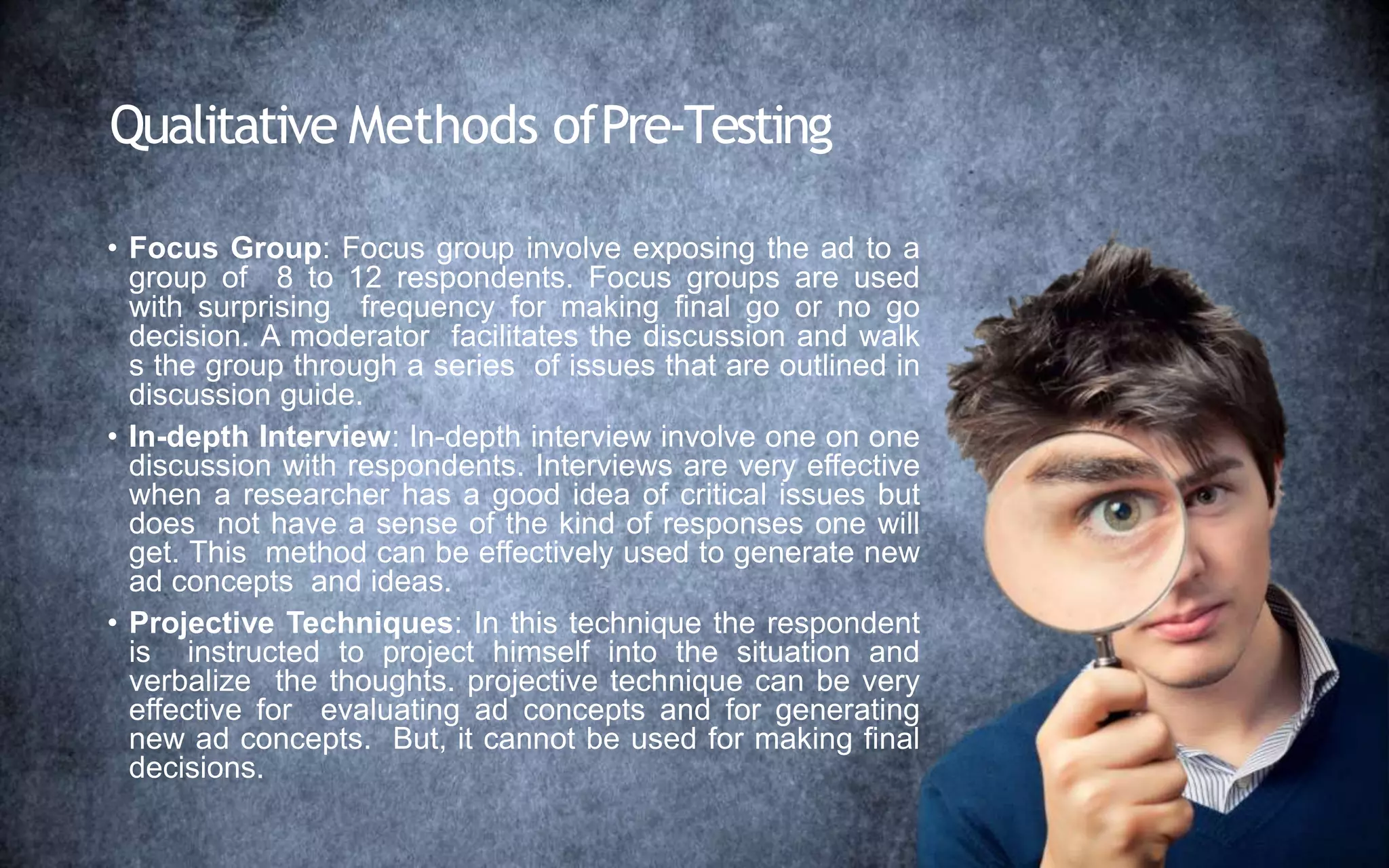 Qualitative Methods ofPre-Testing
• Focus Group: Focus group involve exposing the ad to a
group of 8 to 12 respondents. Focus groups are used
with surprising frequency for making final go or no go
decision. A moderator facilitates the discussion and walk
s the group through a series of issues that are outlined in
discussion guide.
• In-depth Interview: In-depth interview involve one on one
discussion with respondents. Interviews are very effective
when a researcher has a good idea of critical issues but
does not have a sense of the kind of responses one will
get. This method can be effectively used to generate new
ad concepts and ideas.
• Projective Techniques: In this technique the respondent
is instructed to project himself into the situation and
verbalize the thoughts. projective technique can be very
effective for evaluating ad concepts and for generating
new ad concepts. But, it cannot be used for making final
decisions.
 