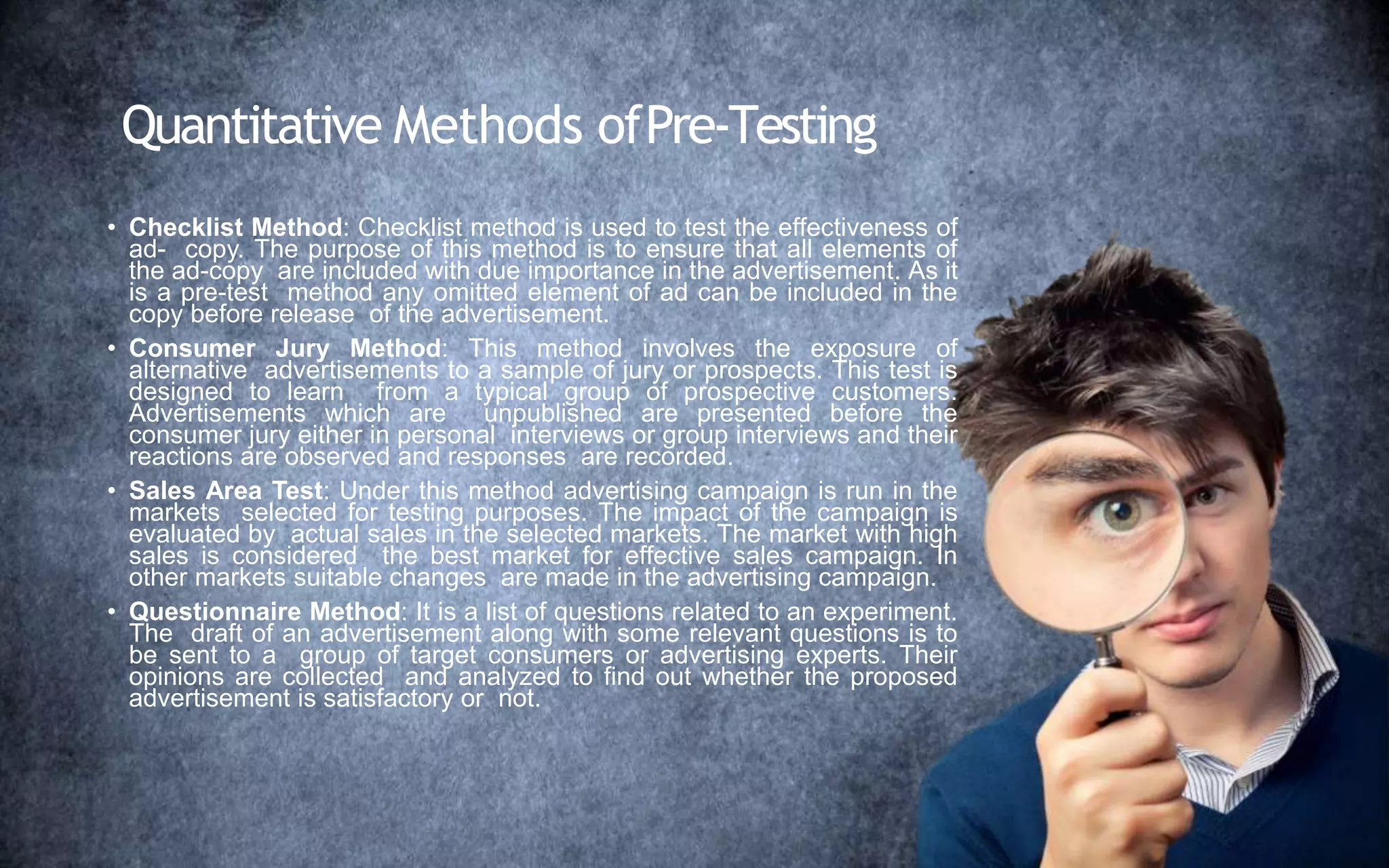 Quantitative Methods ofPre-Testing
• Checklist Method: Checklist method is used to test the effectiveness of
ad- copy. The purpose of this method is to ensure that all elements of
the ad-copy are included with due importance in the advertisement. As it
is a pre-test method any omitted element of ad can be included in the
copy before release of the advertisement.
• Consumer Jury Method: This method involves the exposure of
alternative advertisements to a sample of jury or prospects. This test is
designed to learn from a typical group of prospective customers.
Advertisements which are unpublished are presented before the
consumer jury either in personal interviews or group interviews and their
reactions are observed and responses are recorded.
• Sales Area Test: Under this method advertising campaign is run in the
markets selected for testing purposes. The impact of the campaign is
evaluated by actual sales in the selected markets. The market with high
sales is considered the best market for effective sales campaign. In
other markets suitable changes are made in the advertising campaign.
• Questionnaire Method: It is a list of questions related to an experiment.
The draft of an advertisement along with some relevant questions is to
be sent to a group of target consumers or advertising experts. Their
opinions are collected and analyzed to find out whether the proposed
advertisement is satisfactory or not.
 