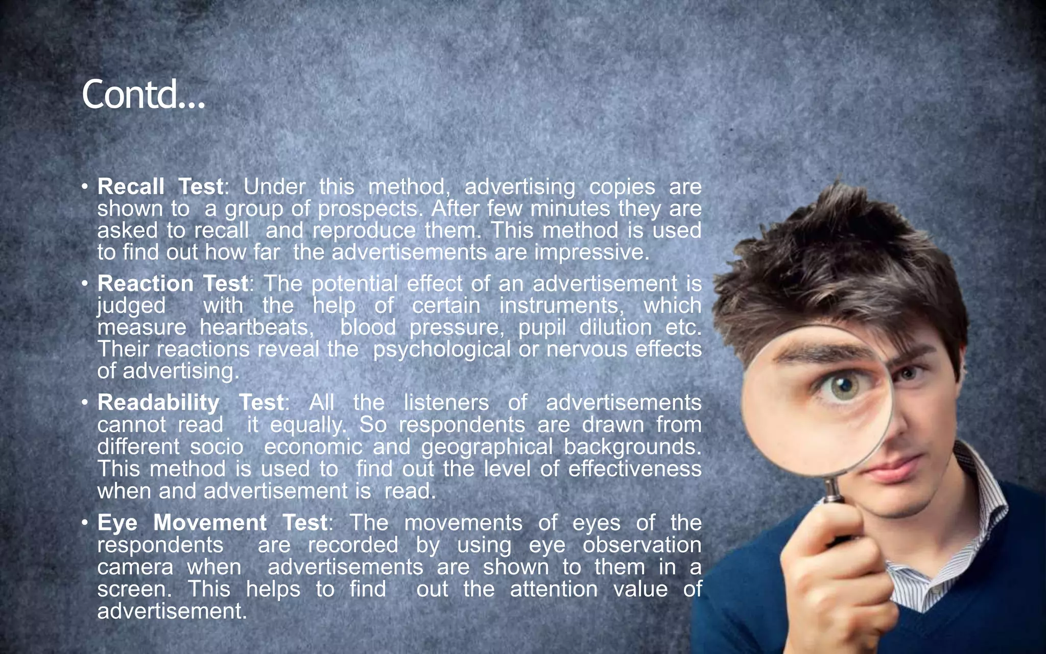 Contd…
• Recall Test: Under this method, advertising copies are
shown to a group of prospects. After few minutes they are
asked to recall and reproduce them. This method is used
to find out how far the advertisements are impressive.
• Reaction Test: The potential effect of an advertisement is
judged with the help of certain instruments, which
measure heartbeats, blood pressure, pupil dilution etc.
Their reactions reveal the psychological or nervous effects
of advertising.
• Readability Test: All the listeners of advertisements
cannot read it equally. So respondents are drawn from
different socio economic and geographical backgrounds.
This method is used to find out the level of effectiveness
when and advertisement is read.
• Eye Movement Test: The movements of eyes of the
respondents are recorded by using eye observation
camera when advertisements are shown to them in a
screen. This helps to find out the attention value of
advertisement.
 