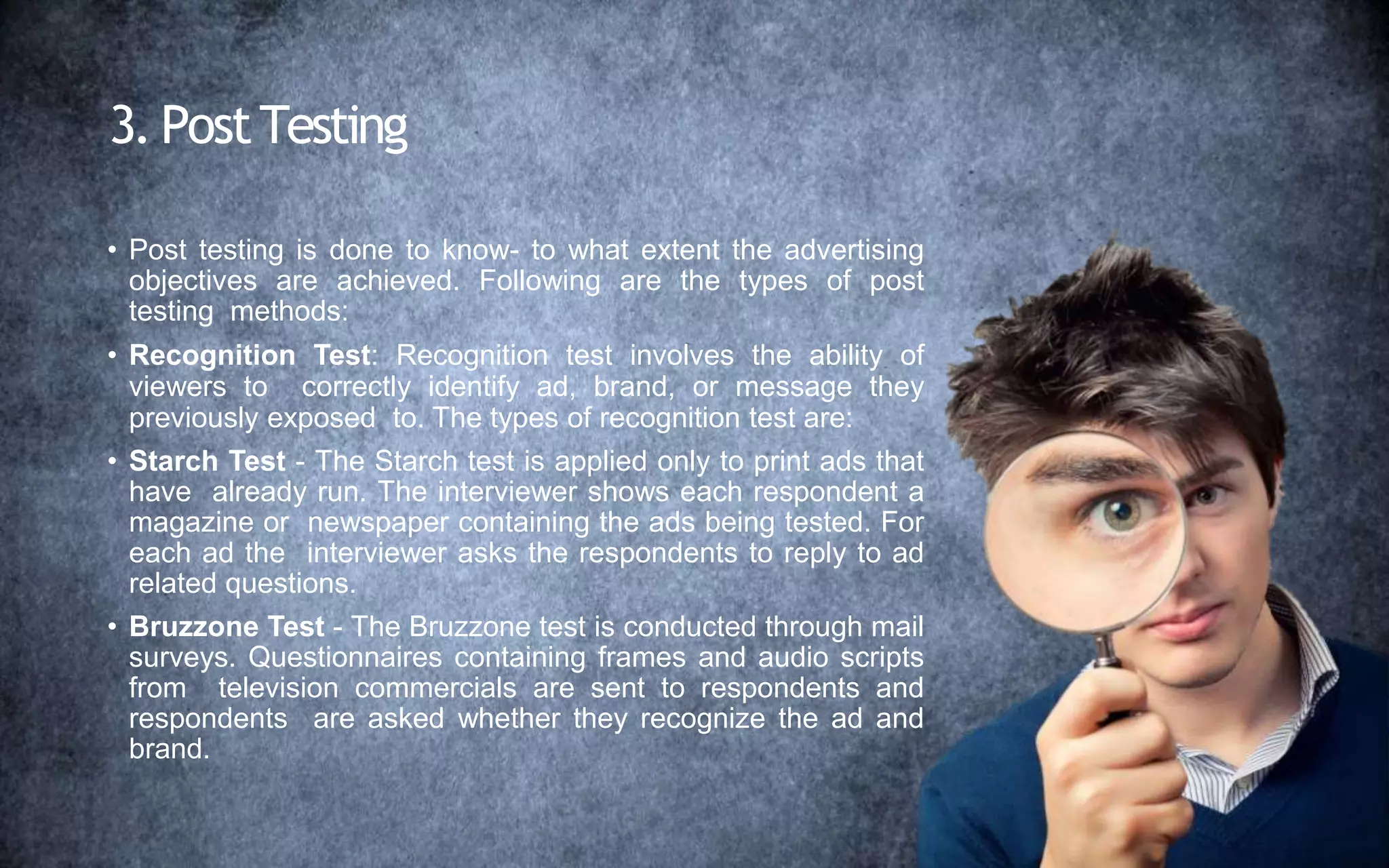 3. PostTesting
• Post testing is done to know- to what extent the advertising
objectives are achieved. Following are the types of post
testing methods:
• Recognition Test: Recognition test involves the ability of
viewers to correctly identify ad, brand, or message they
previously exposed to. The types of recognition test are:
• Starch Test - The Starch test is applied only to print ads that
have already run. The interviewer shows each respondent a
magazine or newspaper containing the ads being tested. For
each ad the interviewer asks the respondents to reply to ad
related questions.
• Bruzzone Test - The Bruzzone test is conducted through mail
surveys. Questionnaires containing frames and audio scripts
from television commercials are sent to respondents and
respondents are asked whether they recognize the ad and
brand.
 