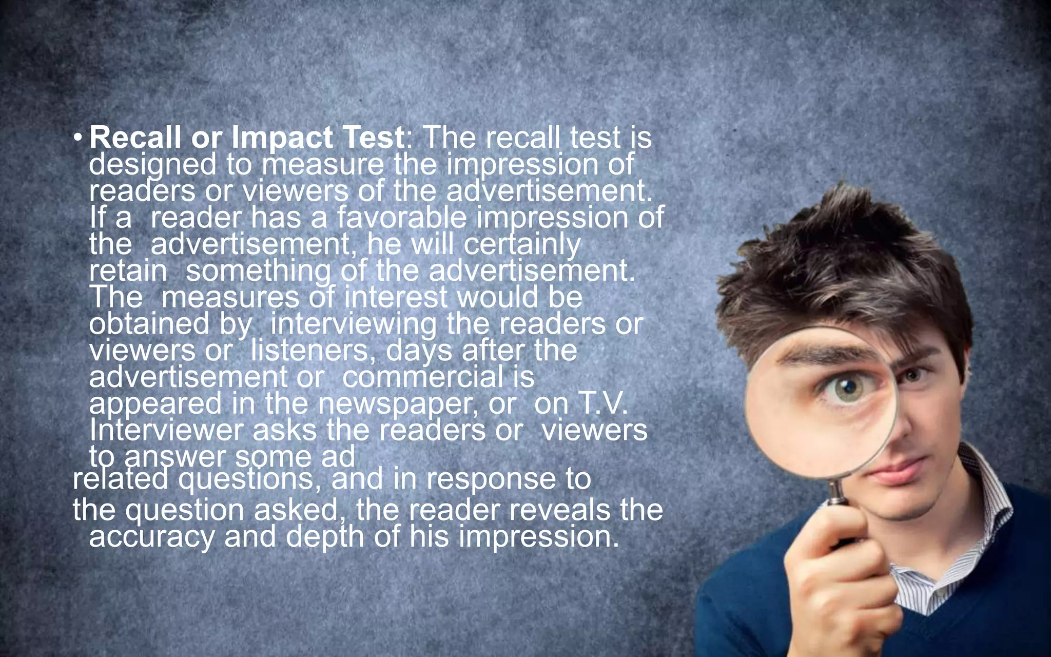 • Recall or Impact Test: The recall test is
designed to measure the impression of
readers or viewers of the advertisement.
If a reader has a favorable impression of
the advertisement, he will certainly
retain something of the advertisement.
The measures of interest would be
obtained by interviewing the readers or
viewers or listeners, days after the
advertisement or commercial is
appeared in the newspaper, or on T.V.
Interviewer asks the readers or viewers
to answer some ad
related questions, and in response to
the question asked, the reader reveals the
accuracy and depth of his impression.
 