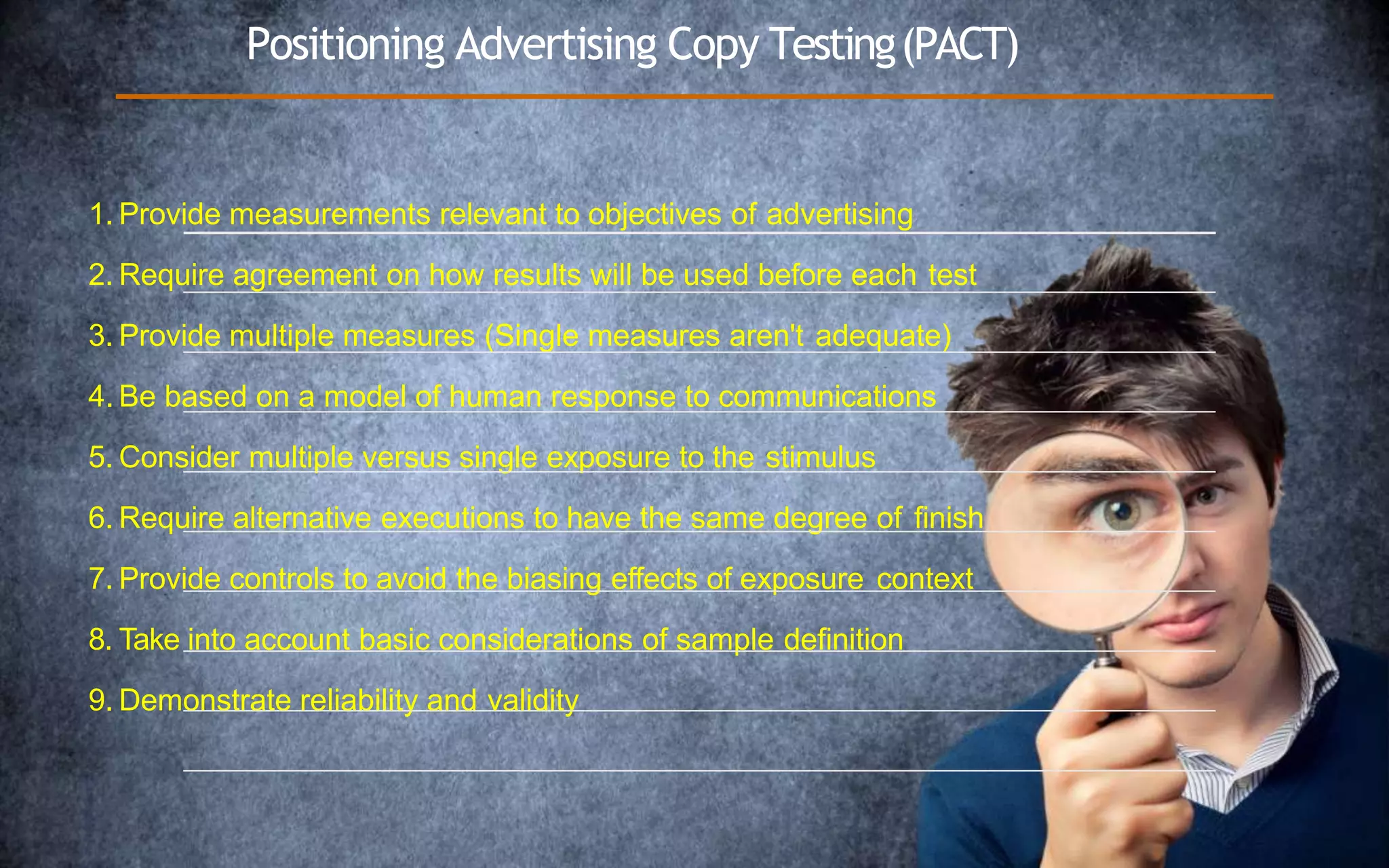 Positioning Advertising Copy Testing(PACT)
1. Provide measurements relevant to objectives of advertising
2. Require agreement on how results will be used before each test
3. Provide multiple measures (Single measures aren't adequate)
4. Be based on a model of human response to communications
5. Consider multiple versus single exposure to the stimulus
6. Require alternative executions to have the same degree of finish
7. Provide controls to avoid the biasing effects of exposure context
8. Take into account basic considerations of sample definition
9. Demonstrate reliability and validity
 