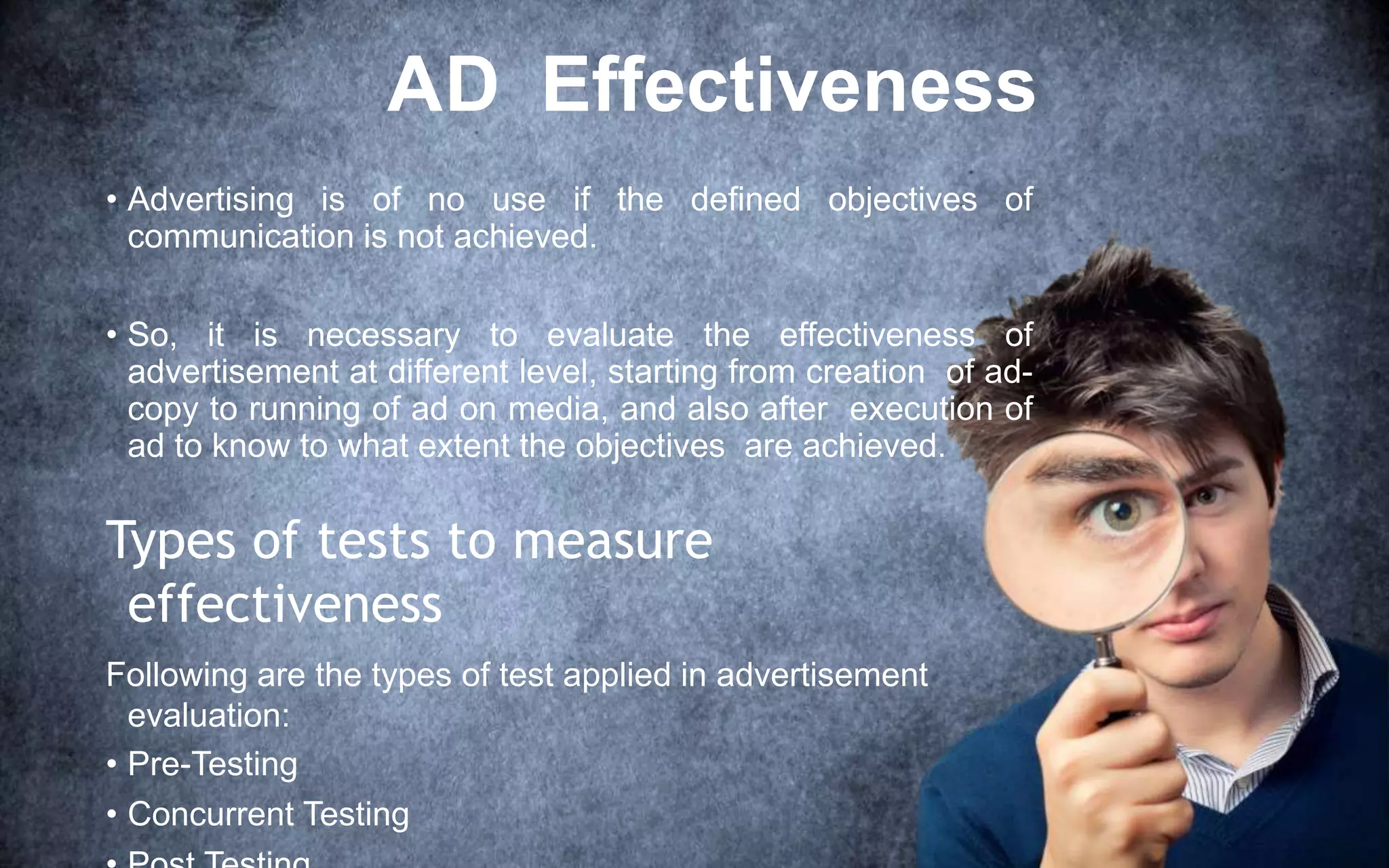 AD Effectiveness
• Advertising is of no use if the defined objectives of
communication is not achieved.
• So, it is necessary to evaluate the effectiveness of
advertisement at different level, starting from creation of ad-
copy to running of ad on media, and also after execution of
ad to know to what extent the objectives are achieved.
Types of tests to measure
effectiveness
Following are the types of test applied in advertisement
evaluation:
• Pre-Testing
• Concurrent Testing
 