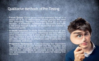 Qualitative Methods ofPre-Testing
• Focus Group: Focus group involve exposing the ad to a
group of 8 to 12 respondents. Focus groups are used
with surprising frequency for making final go or no go
decision. A moderator facilitates the discussion and walk
s the group through a series of issues that are outlined in
discussion guide.
• In-depth Interview: In-depth interview involve one on one
discussion with respondents. Interviews are very effective
when a researcher has a good idea of critical issues but
does not have a sense of the kind of responses one will
get. This method can be effectively used to generate new
ad concepts and ideas.
• Projective Techniques: In this technique the respondent
is instructed to project himself into the situation and
verbalize the thoughts. projective technique can be very
effective for evaluating ad concepts and for generating
new ad concepts. But, it cannot be used for making final
decisions.
 