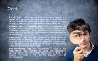 Contd…
• Recall Test: Under this method, advertising copies are
shown to a group of prospects. After few minutes they are
asked to recall and reproduce them. This method is used
to find out how far the advertisements are impressive.
• Reaction Test: The potential effect of an advertisement is
judged with the help of certain instruments, which
measure heartbeats, blood pressure, pupil dilution etc.
Their reactions reveal the psychological or nervous effects
of advertising.
• Readability Test: All the listeners of advertisements
cannot read it equally. So respondents are drawn from
different socio economic and geographical backgrounds.
This method is used to find out the level of effectiveness
when and advertisement is read.
• Eye Movement Test: The movements of eyes of the
respondents are recorded by using eye observation
camera when advertisements are shown to them in a
screen. This helps to find out the attention value of
advertisement.
 