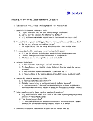 Testing AI and Bias Questionnaire Checklist
1. Is there bias in your AI-based software product? Free Answer: Yes!
2. Do you understand the bias in your data?
a. Do you know what data you don’t have that might be different?
b. Do you know the biases in the data that you do have?
c. Why do you think you have ‘enough’ data to represent all interesting input?
3. Do you know how you are splitting your data into training, verification, and testing Sets?
a. Do you know why you sampled how you did?
b. If a simple ‘randI()’, can you justify why that sample doesn’t include bias?
4. Do you understand the bias in your human-labels or training data?
a. Why are you selecting those humans with specific demographics/context?
b. Do those demographics represent the users of your product?
c. What data are you missing? Why is it ok to exclude it?
5. Feature/Training Bias?
a. Is there bias in the features you picked to train the AI?
b. Are there features you might be missing that could eliminate bias in the training
features?
c. Is there bias in the normalization of data used to train the AI?
d. Is the computation of the features correct, and not introducing accidental bias?
6. How do you measure Relevance/Success?
a. Is the measurement biased somehow?
b. Does the measurement of success correlate to end-user success?
c. Is the measurement of relevance/success including the end user experience of
application of the AI (versus just the AI measures of success such as F1 scores)?
7. Is the model reasonably stable over time (or other dimensions)?
a. Why do you think the AI will be accurate in the future, especially despite probably
changes in the input data/world?
b. How do you measure this?
c. For your application, do you know what measures of stability should be checked
and how you ensure in the training/test data that the AI is stable?
8. Do you understand the bias from the acquisition of the training data set?
 