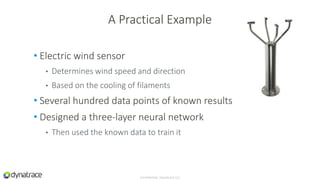 • Electric wind sensor
• Determines wind speed and direction
• Based on the cooling of filaments
• Several hundred data points of known results
• Designed a three-layer neural network
• Then used the known data to train it
Confidential, Dynatrace LLC
A Practical Example
 