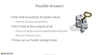 • Only look at outputs for given inputs
• And set accuracy parameters
• Don’t look at the outputs at all
• Focus on performance/usability/other features
• We can’t test accuracy
• Throw up our hands and go home
Confidential, Dynatrace LLC
Possible Answers
 
