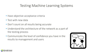 Testing Machine Learning Systems
• Have objective acceptance criteria
• Test with new data
• Don’t count on all results being accurate
• Understand the architecture of the network as a part of
the testing process
• Communicate the level of confidence you have in the
results to management and users
 