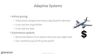 • Airline pricing
• Ticket prices change three times a day based on demand
• It can cost less to go farther
• It can cost less later
• Ecommerce systems
• Recommendations try to discern what else you might want
• Can I incentivize you to fill up the plane?
Confidential, Dynatrace LLC
Adaptive Systems
 