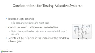 Considerations for Testing Adaptive Systems
• You need test scenarios
• Best case, average case, and worst case
• You will not reach mathematical optimization
• Determine what level of outcomes are acceptable for each
scenario
• Defects will be reflected in the inability of the model to
achieve goals
 