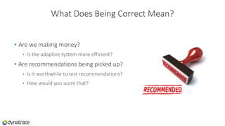 What Does Being Correct Mean?
• Are we making money?
• Is the adaptive system more efficient?
• Are recommendations being picked up?
• Is it worthwhile to test recommendations?
• How would you score that?
 