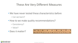 • We have never tested these characteristics before
• Can we learn?
• How to we make quality recommendations?
• Consistency?
• Value?
• Does it matter?
Confidential, Dynatrace LLC
These Are Very Different Measures
 