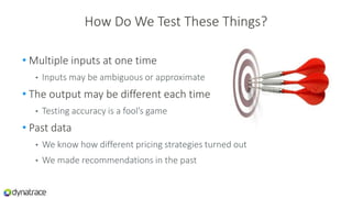 How Do We Test These Things?
• Multiple inputs at one time
• Inputs may be ambiguous or approximate
• The output may be different each time
• Testing accuracy is a fool’s game
• Past data
• We know how different pricing strategies turned out
• We made recommendations in the past
 