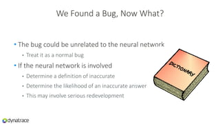 We Found a Bug, Now What?
• The bug could be unrelated to the neural network
• Treat it as a normal bug
• If the neural network is involved
• Determine a definition of inaccurate
• Determine the likelihood of an inaccurate answer
• This may involve serious redevelopment
 