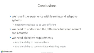 • We have little experience with learning and adaptive
systems
• Requirements have to be very different
• We need to understand the difference between correct
and accurate
• We need objective requirements
• And the ability to measure them
• And the ability to communicate what they mean
Confidential, Dynatrace LLC
Conclusions
 