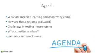 Agenda
• What are machine learning and adaptive systems?
• How are these systems evaluated?
• Challenges in testing these systems
• What constitutes a bug?
• Summary and conclusions
 