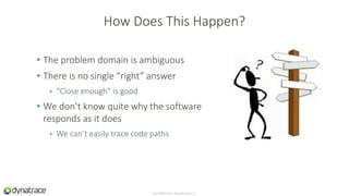 • The problem domain is ambiguous
• There is no single “right” answer
• “Close enough” is good
• We don’t know quite why the software
responds as it does
• We can’t easily trace code paths
Confidential, Dynatrace LLC
How Does This Happen?
 