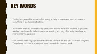 KEY WORDS
• Testing is a general term that refers to any activity or document used to measure
something in a educational setting.
• Assesment refers to the measuring of student abilities formal or informal. It provides
feedback on how effectivily students are learning and may offer insight on how to
improve learning process
• Evaluation is used to judge students abilities, often at the end of a course or program.
The primary purpose is to assign a score or grade to students work.
 