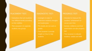 PLACEMENT TEST:
• Evaluations that sort students
into different levels according
to their abilities
• Their purpose is to separate
students into groups
DIAGNOSTIC TEST:
• Givengen in order to
determine students strengths
and weaknesses
• The results are not used as
grades
• Their purpose is provide
insight on how to help
students
PROGRESS TEST:
• Intended to measure the
students´ achievement of
course over time
• Quizzes, midterms and final
examination are also progress
test
• Their purpose is evaluate
students´ uptake and skills
 