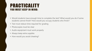 PRACTICALITY
YOU MUST KEEP IN MIND:
• Would students have enough time to complete the test? What would you do if some
students cannot finish? How would you occupy students who finish?
• Test must reduce time required for grading
• Photocopies must be clear
• Audio equipment must work properly
• Always keep extra supplies
• How would you avoid cheating?
 