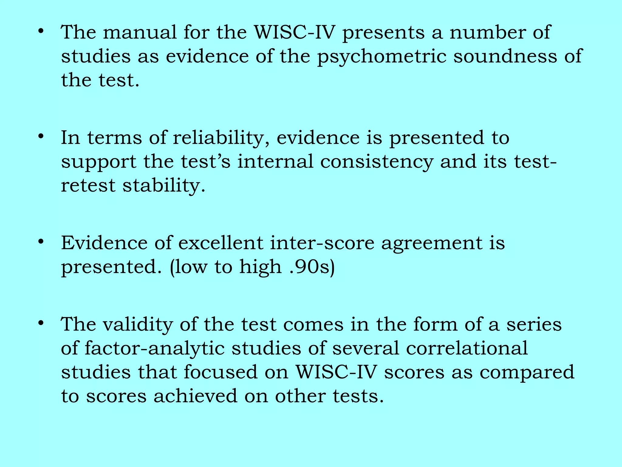 • The manual for the WISC-IV presents a number of
studies as evidence of the psychometric soundness of
the test.
• In terms of reliability, evidence is presented to
support the test’s internal consistency and its test-
retest stability.
• Evidence of excellent inter-score agreement is
presented. (low to high .90s)
• The validity of the test comes in the form of a series
of factor-analytic studies of several correlational
studies that focused on WISC-IV scores as compared
to scores achieved on other tests.
 
