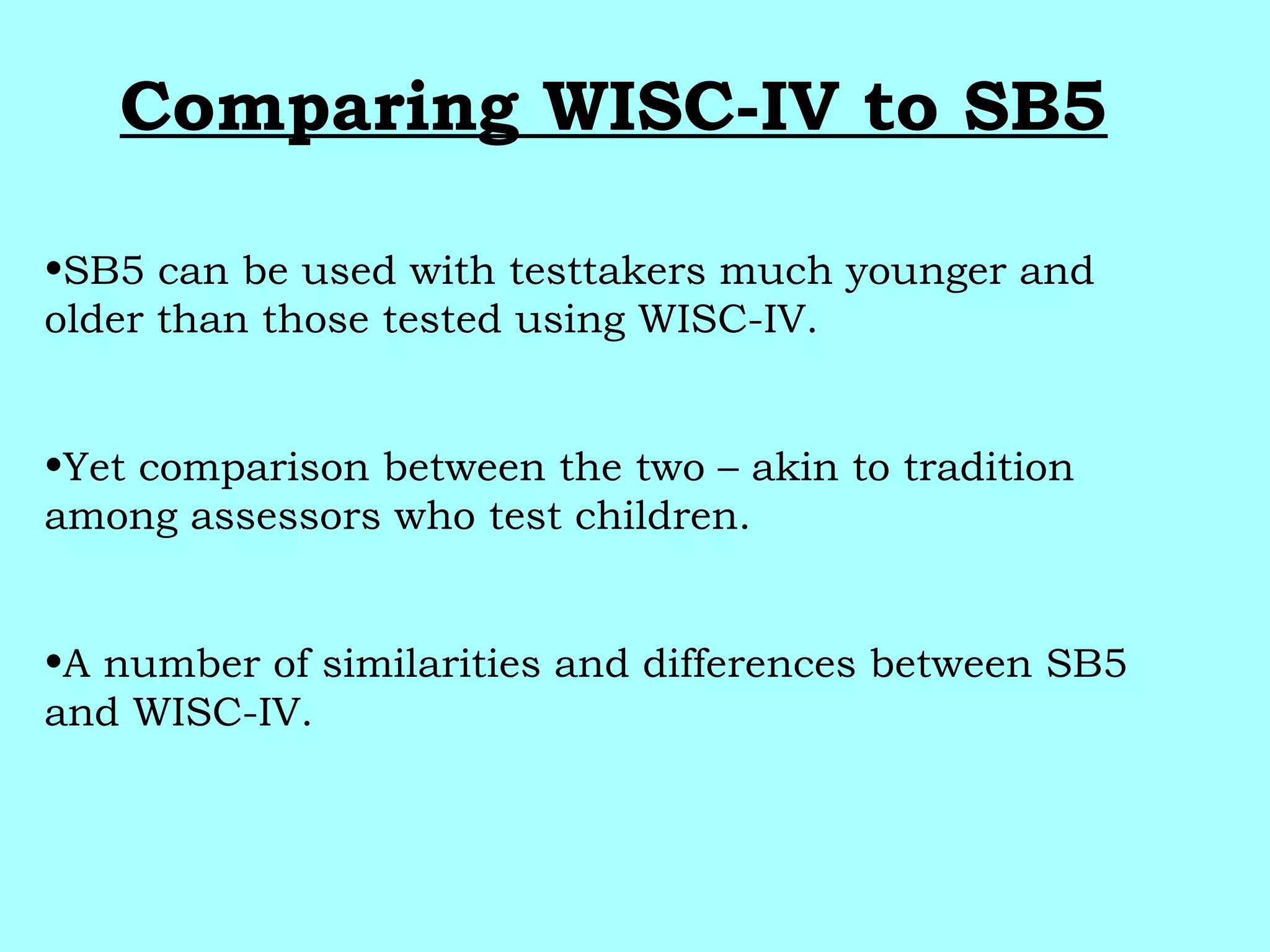 Comparing WISC-IV to SB5
•SB5 can be used with testtakers much younger and
older than those tested using WISC-IV.
•Yet comparison between the two – akin to tradition
among assessors who test children.
•A number of similarities and differences between SB5
and WISC-IV.
 