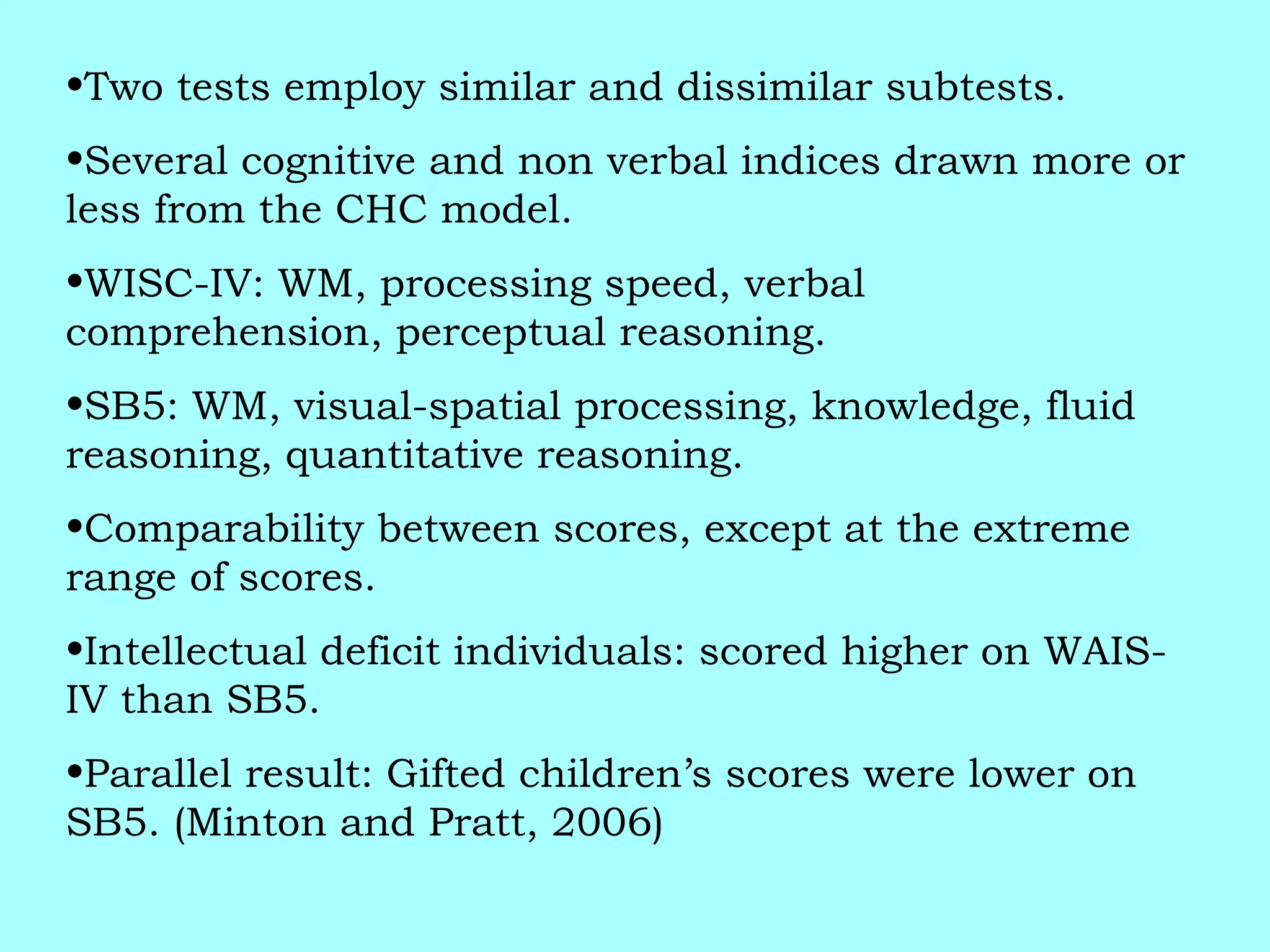 •Two tests employ similar and dissimilar subtests.
•Several cognitive and non verbal indices drawn more or
less from the CHC model.
•WISC-IV: WM, processing speed, verbal
comprehension, perceptual reasoning.
•SB5: WM, visual-spatial processing, knowledge, fluid
reasoning, quantitative reasoning.
•Comparability between scores, except at the extreme
range of scores.
•Intellectual deficit individuals: scored higher on WAIS-
IV than SB5.
•Parallel result: Gifted children’s scores were lower on
SB5. (Minton and Pratt, 2006)
 