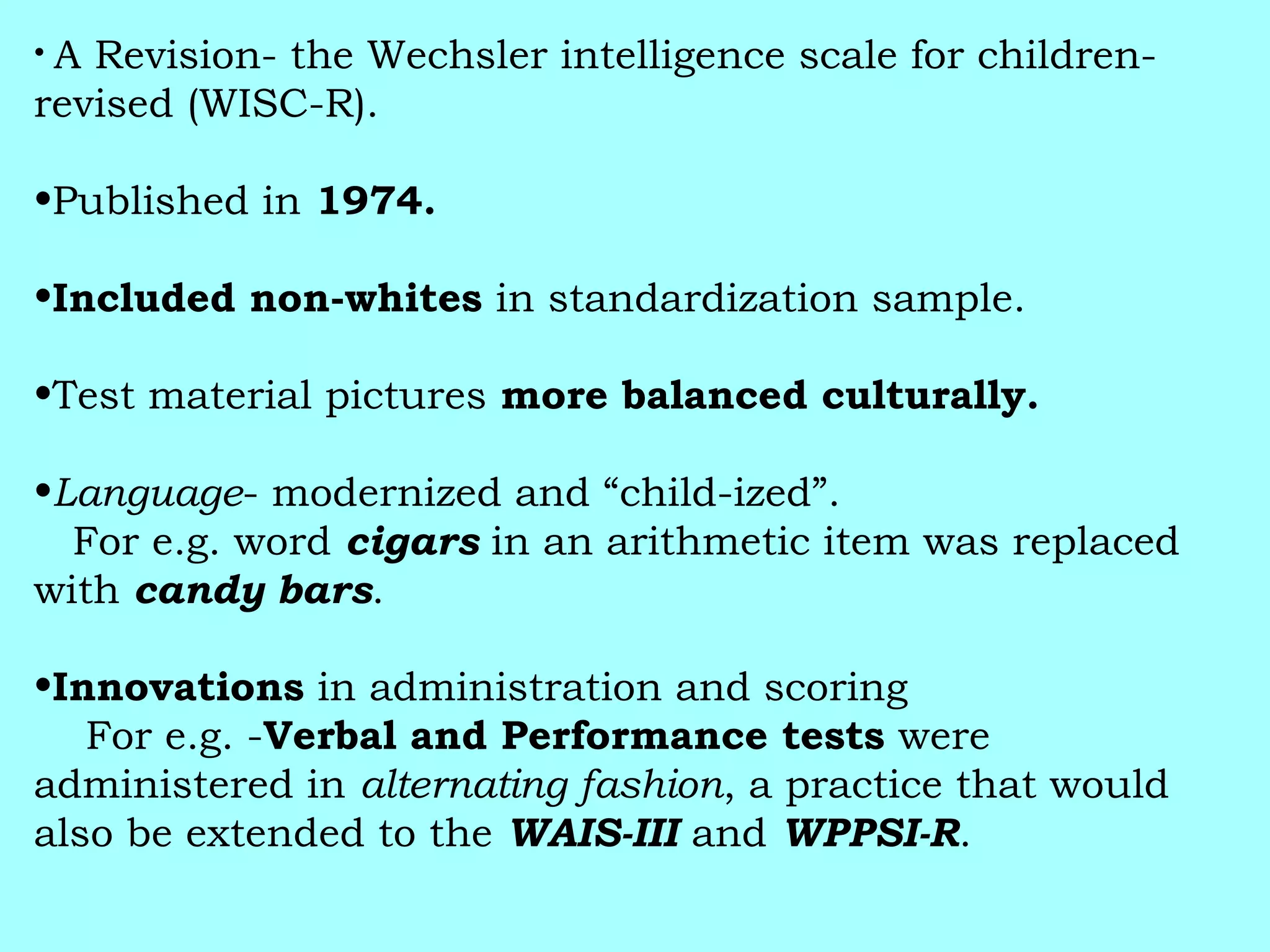 • A Revision- the Wechsler intelligence scale for children-
revised (WISC-R).
•Published in 1974.
•Included non-whites in standardization sample.
•Test material pictures more balanced culturally.
•Language- modernized and “child-ized”.
For e.g. word cigars in an arithmetic item was replaced
with candy bars.
•Innovations in administration and scoring
For e.g. -Verbal and Performance tests were
administered in alternating fashion, a practice that would
also be extended to the WAIS-III and WPPSI-R.
 