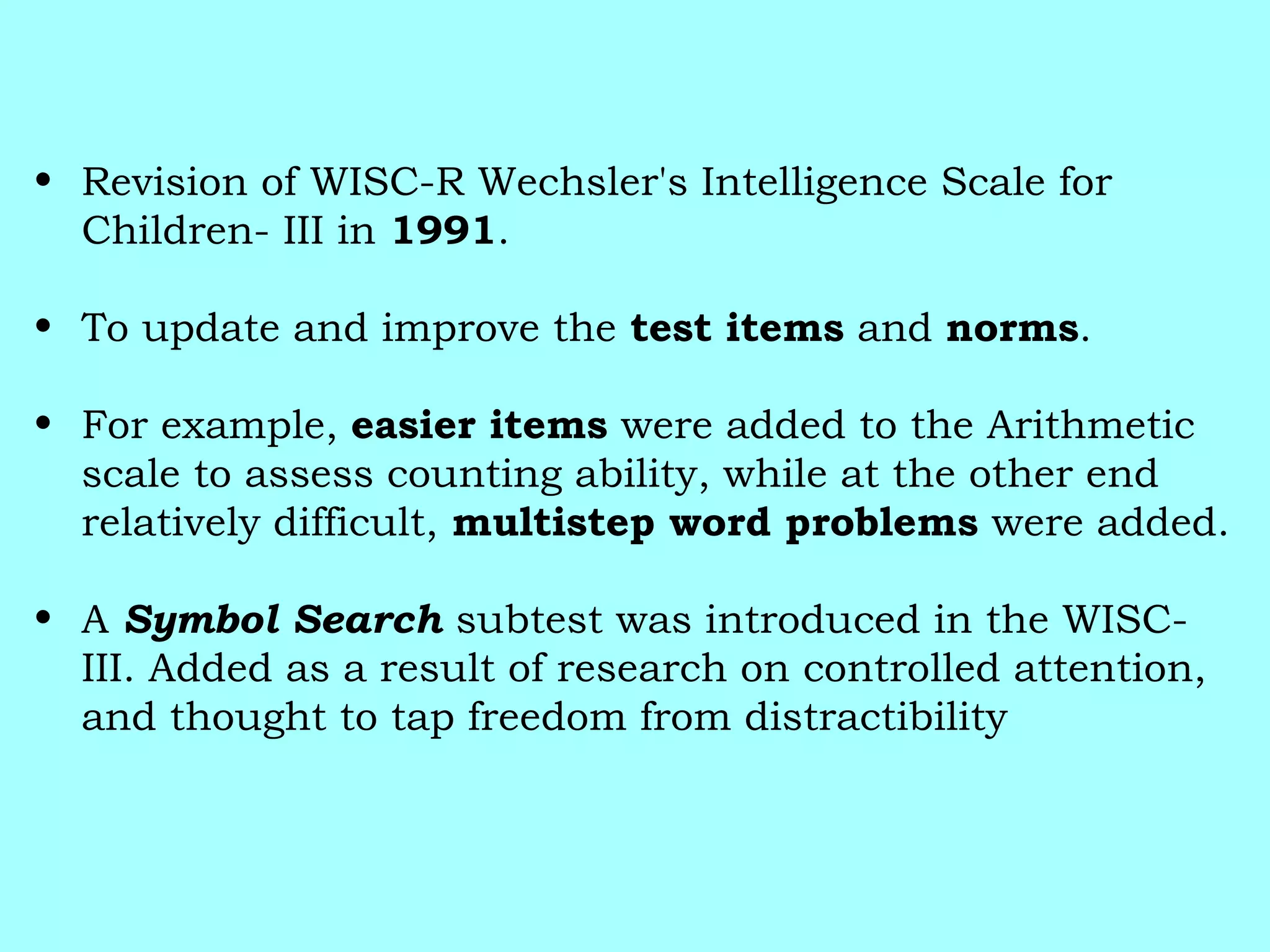 • Revision of WISC-R Wechsler's Intelligence Scale for
Children- III in 1991.
• To update and improve the test items and norms.
• For example, easier items were added to the Arithmetic
scale to assess counting ability, while at the other end
relatively difficult, multistep word problems were added.
• A Symbol Search subtest was introduced in the WISC-
III. Added as a result of research on controlled attention,
and thought to tap freedom from distractibility
 