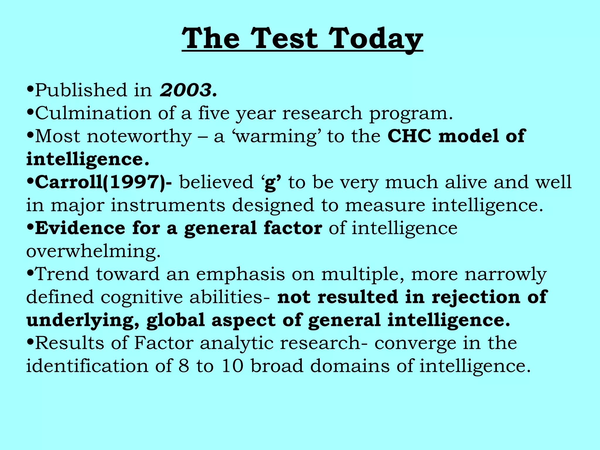 The Test Today
•Published in 2003.
•Culmination of a five year research program.
•Most noteworthy – a ‘warming’ to the CHC model of
intelligence.
•Carroll(1997)- believed ‘g’ to be very much alive and well
in major instruments designed to measure intelligence.
•Evidence for a general factor of intelligence
overwhelming.
•Trend toward an emphasis on multiple, more narrowly
defined cognitive abilities- not resulted in rejection of
underlying, global aspect of general intelligence.
•Results of Factor analytic research- converge in the
identification of 8 to 10 broad domains of intelligence.
 