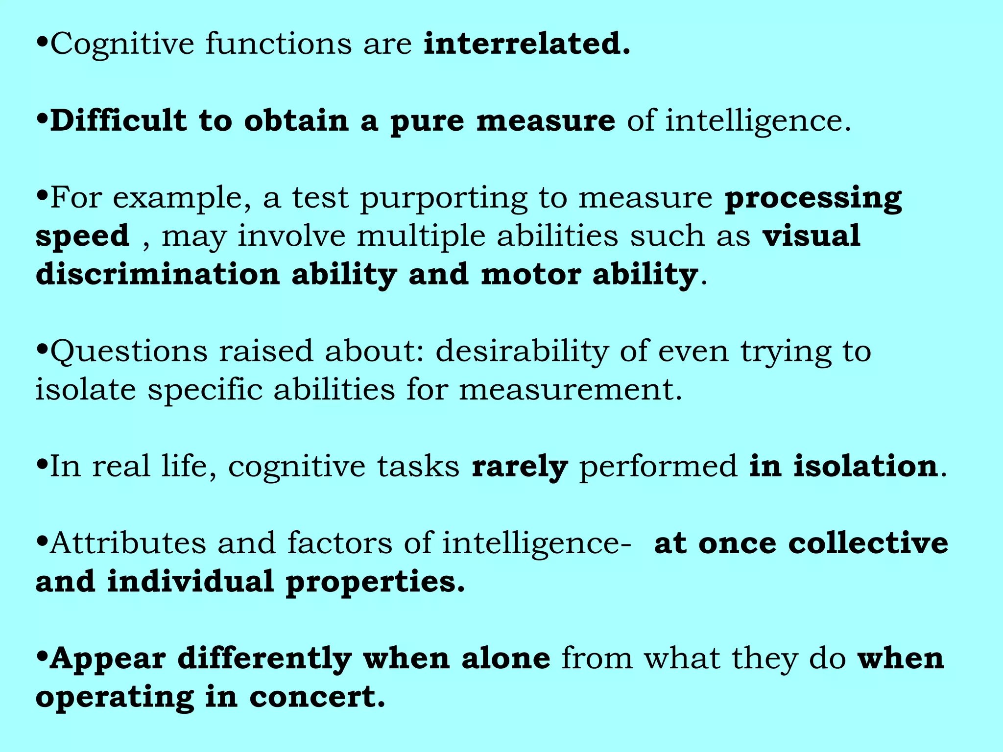 •Cognitive functions are interrelated.
•Difficult to obtain a pure measure of intelligence.
•For example, a test purporting to measure processing
speed , may involve multiple abilities such as visual
discrimination ability and motor ability.
•Questions raised about: desirability of even trying to
isolate specific abilities for measurement.
•In real life, cognitive tasks rarely performed in isolation.
•Attributes and factors of intelligence- at once collective
and individual properties.
•Appear differently when alone from what they do when
operating in concert.
 