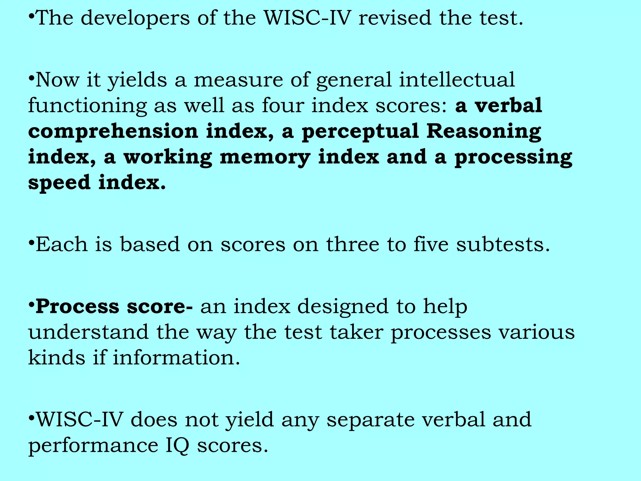 •The developers of the WISC-IV revised the test.
•Now it yields a measure of general intellectual
functioning as well as four index scores: a verbal
comprehension index, a perceptual Reasoning
index, a working memory index and a processing
speed index.
•Each is based on scores on three to five subtests.
•Process score- an index designed to help
understand the way the test taker processes various
kinds if information.
•WISC-IV does not yield any separate verbal and
performance IQ scores.
 
