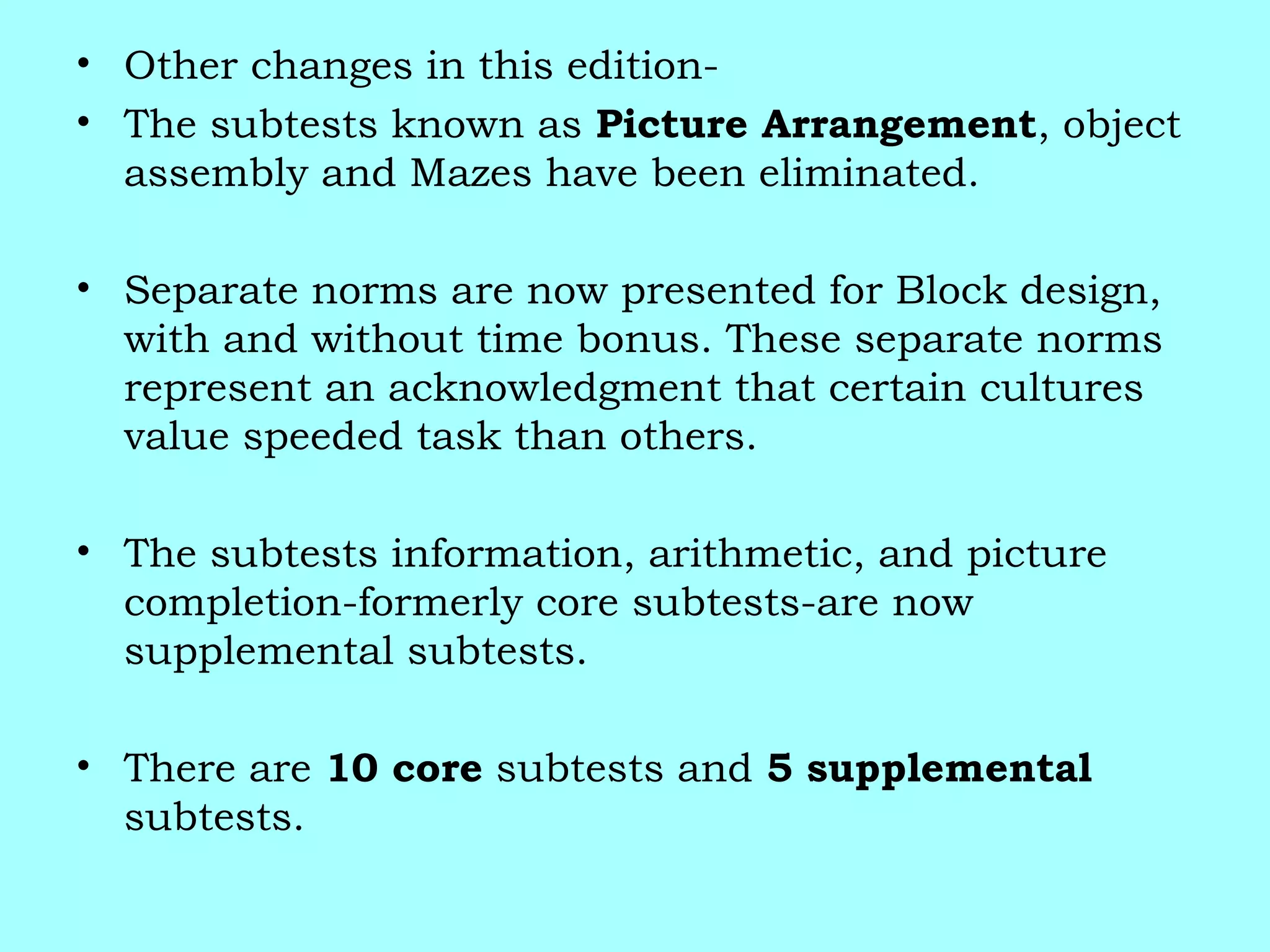 • Other changes in this edition-
• The subtests known as Picture Arrangement, object
assembly and Mazes have been eliminated.
• Separate norms are now presented for Block design,
with and without time bonus. These separate norms
represent an acknowledgment that certain cultures
value speeded task than others.
• The subtests information, arithmetic, and picture
completion-formerly core subtests-are now
supplemental subtests.
• There are 10 core subtests and 5 supplemental
subtests.
 