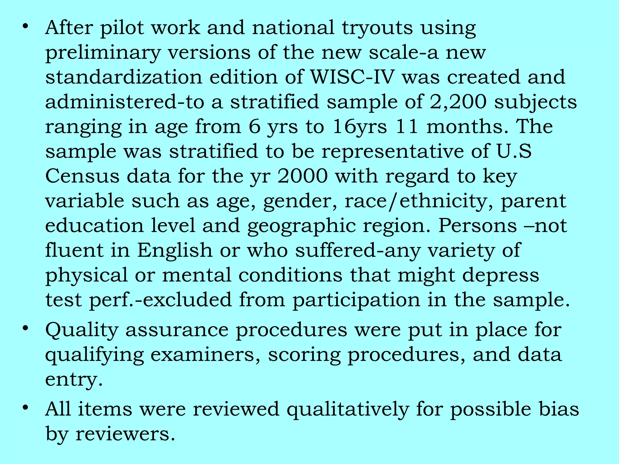 • After pilot work and national tryouts using
preliminary versions of the new scale-a new
standardization edition of WISC-IV was created and
administered-to a stratified sample of 2,200 subjects
ranging in age from 6 yrs to 16yrs 11 months. The
sample was stratified to be representative of U.S
Census data for the yr 2000 with regard to key
variable such as age, gender, race/ethnicity, parent
education level and geographic region. Persons –not
fluent in English or who suffered-any variety of
physical or mental conditions that might depress
test perf.-excluded from participation in the sample.
• Quality assurance procedures were put in place for
qualifying examiners, scoring procedures, and data
entry.
• All items were reviewed qualitatively for possible bias
by reviewers.
 