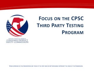 FOCUS ON THE CPSC
THIRD PARTY TESTING
PROGRAM

VIEWS EXPRESSED IN THIS PRESENTATION ARE THOSE OF THE STAFF AND DO NOT NECESSARILY REPRESENT THE VIEWS OF THE COMMISSION.

 