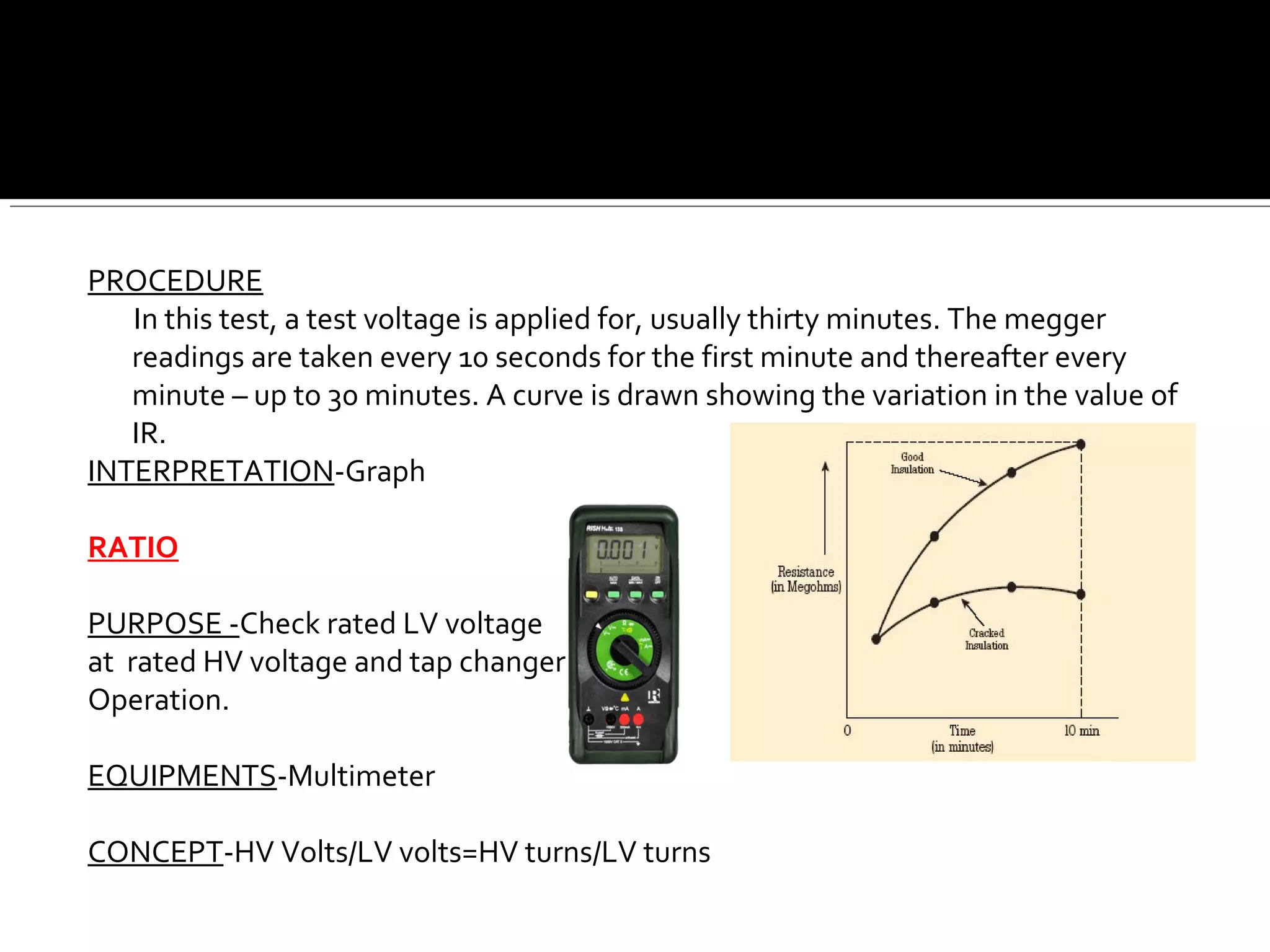 PROCEDURE
In this test, a test voltage is applied for, usually thirty minutes. The megger
readings are taken every 10 seconds for the first minute and thereafter every
minute – up to 30 minutes. A curve is drawn showing the variation in the value of
IR.
INTERPRETATION-Graph
RATIO
PURPOSE -Check rated LV voltage
at rated HV voltage and tap changer
Operation.
EQUIPMENTS-Multimeter
CONCEPT-HV Volts/LV volts=HV turns/LV turns
 
