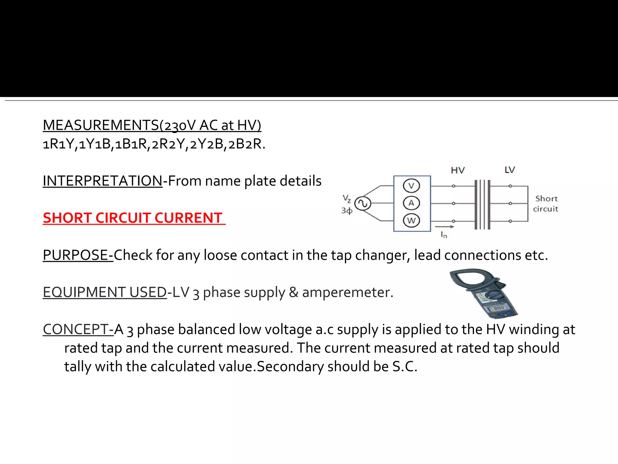 MEASUREMENTS(230V AC at HV)
1R1Y,1Y1B,1B1R,2R2Y,2Y2B,2B2R.
INTERPRETATION-From name plate details
SHORT CIRCUIT CURRENT
PURPOSE-Check for any loose contact in the tap changer, lead connections etc.
EQUIPMENT USED-LV 3 phase supply & amperemeter.
CONCEPT-A 3 phase balanced low voltage a.c supply is applied to the HV winding at
rated tap and the current measured. The current measured at rated tap should
tally with the calculated value.Secondary should be S.C.
 