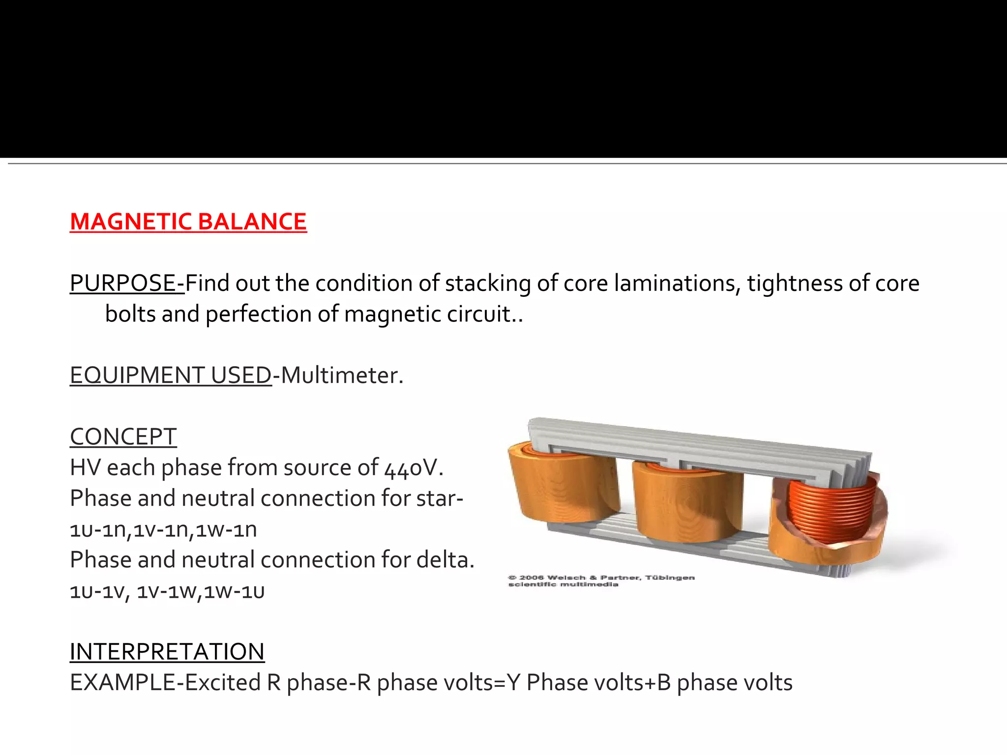MAGNETIC BALANCE
PURPOSE-Find out the condition of stacking of core laminations, tightness of core
bolts and perfection of magnetic circuit..
EQUIPMENT USED-Multimeter.
CONCEPT
HV each phase from source of 440V.
Phase and neutral connection for star-
1u-1n,1v-1n,1w-1n
Phase and neutral connection for delta.
1u-1v, 1v-1w,1w-1u
INTERPRETATION
EXAMPLE-Excited R phase-R phase volts=Y Phase volts+B phase volts
 
